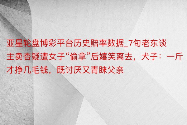 亚星轮盘博彩平台历史赔率数据_7旬老东谈主卖杏疑遭女子“偷拿”后嬉笑离去，犬子：一斤才挣几毛钱，既讨厌又青睐父亲