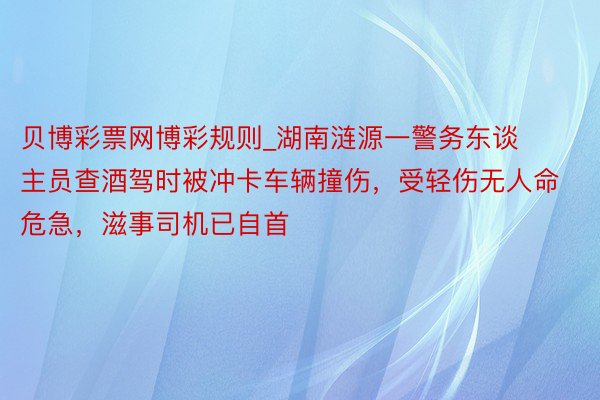 贝博彩票网博彩规则_湖南涟源一警务东谈主员查酒驾时被冲卡车辆撞伤，受轻伤无人命危急，滋事司机已自首