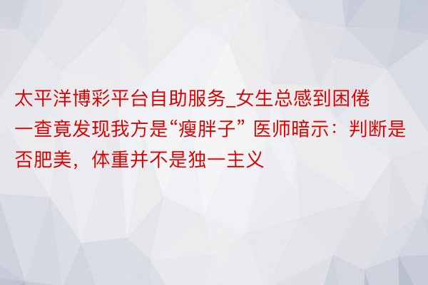 太平洋博彩平台自助服务_女生总感到困倦  一查竟发现我方是“瘦胖子” 医师暗示：判断是否肥美，体重并不是独一主义
